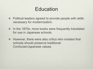 Education
 Political leaders agreed to provide people with skills
necessary for modernization.
 In the 1870s, more books were frequently translated
for use in Japanese schools.
 However, there were also critics who insisted that
schools should preserve traditional
Confucian/Japanese values.
 