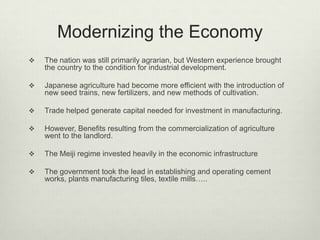 Modernizing the Economy
 The nation was still primarily agrarian, but Western experience brought
the country to the condition for industrial development.
 Japanese agriculture had become more efficient with the introduction of
new seed trains, new fertilizers, and new methods of cultivation.
 Trade helped generate capital needed for investment in manufacturing.
 However, Benefits resulting from the commercialization of agriculture
went to the landlord.
 The Meiji regime invested heavily in the economic infrastructure
 The government took the lead in establishing and operating cement
works, plants manufacturing tiles, textile mills…..
 
