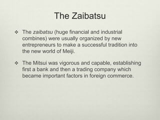 The Zaibatsu
 The zaibatsu (huge financial and industrial
combines) were usually organized by new
entrepreneurs to make a successful tradition into
the new world of Meiji.
 The Mitsui was vigorous and capable, establishing
first a bank and then a trading company which
became important factors in foreign commerce.
 