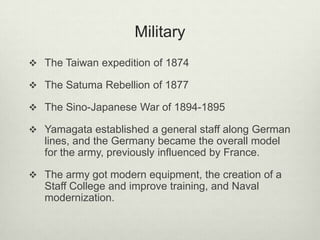 Military
 The Taiwan expedition of 1874
 The Satuma Rebellion of 1877
 The Sino-Japanese War of 1894-1895
 Yamagata established a general staff along German
lines, and the Germany became the overall model
for the army, previously influenced by France.
 The army got modern equipment, the creation of a
Staff College and improve training, and Naval
modernization.
 