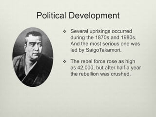 Political Development
 Several uprisings occurred
during the 1870s and 1980s.
And the most serious one was
led by SaigoTakamori.
 The rebel force rose as high
as 42,000, but after half a year
the rebellion was crushed.
 