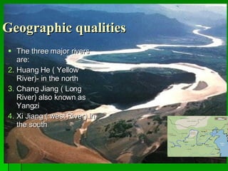 Geographic qualities The three major rivers are: Huang He ( Yellow River)- in the north Chang Jiang ( Long River) also known as Yangzi Xi Jiang ( west River) in the south 
