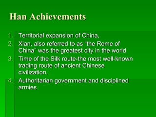 Han Achievements Territorial expansion of China,  Xian, also referred to as “the Rome of China” was the greatest city in the world Time of the Silk route-the most well-known trading route of ancient Chinese civilization.  Authoritarian government and disciplined armies 