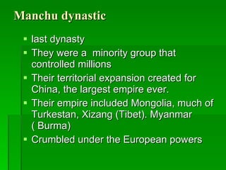 Manchu dynastic last dynasty They were a  minority group that controlled millions Their territorial expansion created for China, the largest empire ever.  Their empire included Mongolia, much of Turkestan, Xizang (Tibet). Myanmar ( Burma) Crumbled under the European powers  