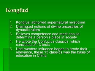 Kongfuzi Kongfuzi abhorred supernatural mysticism Dismissed notions of divine ancestries of dynastic rulers Believes competence and merit should determine a person’s place in society He wrote the Confucius classics ,which consisted of 13 texts Until western influence began to erode their relevance, these 13 classics was the basis of education in China 