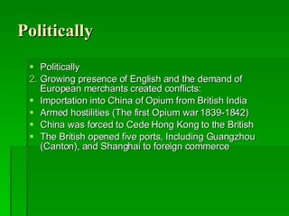 Politically Politically Growing presence of English and the demand of European merchants created conflicts:  Importation into China of Opium from British India Armed hostilities (The first Opium war 1839-1842) China was forced to Cede Hong Kong to the British The British opened five ports, Including Guangzhou  (Canton), and Shanghai to foreign commerce 