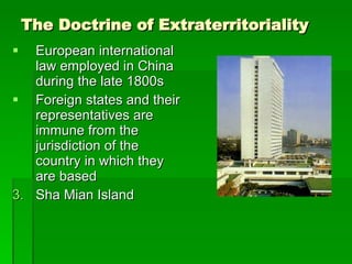 The Doctrine of Extraterritoriality European international law employed in China during the late 1800s Foreign states and their representatives are immune from the jurisdiction of the country in which they are based Sha Mian Island 
