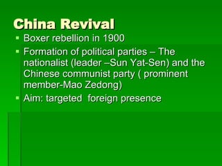 China Revival Boxer rebellion in 1900 Formation of political parties – The nationalist (leader –Sun Yat-Sen) and the Chinese communist party ( prominent member-Mao Zedong) Aim: targeted  foreign presence 