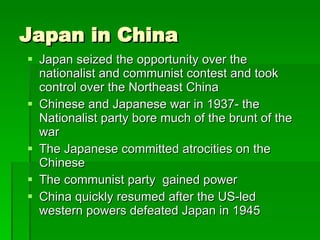 Japan in China Japan seized the opportunity over the nationalist and communist contest and took control over the Northeast China Chinese and Japanese war in 1937- the Nationalist party bore much of the brunt of the war The Japanese committed atrocities on the Chinese The communist party  gained power China quickly resumed after the US-led western powers defeated Japan in 1945 