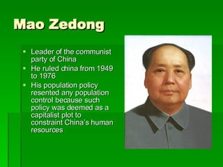 Mao Zedong Leader of the communist party of China He ruled china from 1949 to 1976 His population policy resented any population control because such policy was deemed as a capitalist plot to constraint China’s human resources 