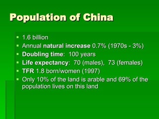 Population of China 1.6 billion Annual  natural increase  0.7% (1970s - 3%) Doubling time :  100 years Life expectancy :  70 (males),  73 (females) TFR  1.8 born/women (1997) Only 10% of the land is arable and 69% of the population lives on this land 