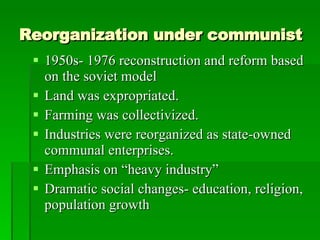 Reorganization under communist 1950s- 1976 reconstruction and reform based on the soviet model Land was expropriated. Farming was collectivized. Industries were reorganized as state-owned communal enterprises. Emphasis on “heavy industry” Dramatic social changes- education, religion, population growth 