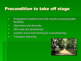 Precondition to take off stage Progressive leaders move the country toward greater flexibility. Openness and diversity.  Old ways are abandoned,  workers move from farming to manufacturing, Transport improves 