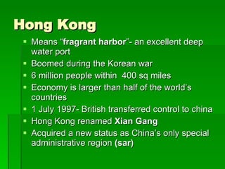 Hong Kong Means “ fragrant harbor ”- an excellent deep water port Boomed during the Korean war 6 million people within  400 sq miles Economy is larger than half of the world’s countries 1 July 1997- British transferred control to china Hong Kong renamed  Xian Gang Acquired a new status as China’s only special administrative region  (sar) 