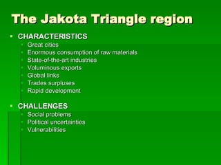 The Jakota Triangle region CHARACTERISTICS Great cities Enormous consumption of raw materials State-of-the-art industries Voluminous exports Global links Trades surpluses Rapid development CHALLENGES Social problems Political uncertainties Vulnerabilities  