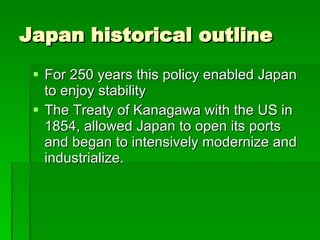 Japan historical outline For 250 years this policy enabled Japan to enjoy stability  The Treaty of Kanagawa with the US in 1854, allowed Japan to open its ports and began to intensively modernize and industrialize.  