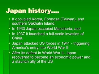 Japan history…. It occupied Korea, Formosa (Taiwan), and southern Sakhalin Island.  In 1933 Japan occupied Manchuria, and  In 1937 it launched a full-scale invasion of China.  Japan attacked US forces in 1941 - triggering America's entry into World War II After its defeat in World War II, Japan recovered to become an economic power and a staunch ally of the US  