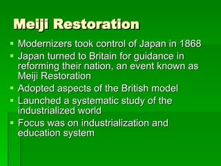 Meiji Restoration Modernizers took control of Japan in 1868  Japan turned to Britain for guidance in reforming their nation, an event known as Meiji Restoration Adopted aspects of the British model Launched a systematic study of the industrialized world Focus was on industrialization and education system 