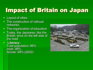 Impact of Britain on Japan Layout of cities, The construction of railroad networks,  The organization of education Today, the Japanese, like the British, drive on the left side of the road Literacy:         T otal population:  99%  male:  99%  female:  99% (2002)  