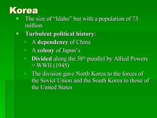 Korea The size of “Idaho” but with a population of 73 million Turbulent political history : A  dependency  of China A  colony  of Japan’s Divided  along the 38 th  parallel by Allied Powers > WWII (1945) The division gave North Korea to the forces of the Soviet Union and the South Korea to those of the United States 