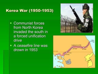 Korea War (1950-1953) Communist forces from North Korea invaded the south in a forced unification drive A ceasefire line was drown in 1953  