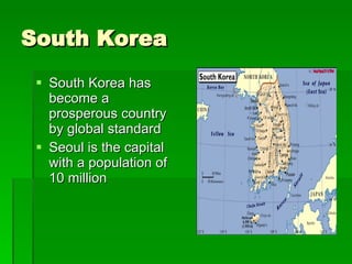 South Korea South Korea has become a prosperous country by global standard Seoul is the capital with a population of 10 million 