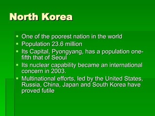 North Korea One of the poorest nation in the world Population 23.6 million Its Capital, Pyongyang, has a population one-fifth that of Seoul Its nuclear capability became an international concern in 2003. Multinational efforts, led by the United States, Russia, China, Japan and South Korea have proved futile 