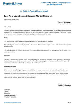 Find Industry reports, Company profiles
ReportLinker                                                                       and Market Statistics



                                             >> Get this Report Now by email!

East Asia Logistics and Express Market Overview
Published on February 2010

                                                                                                              Report Summary

Introduction


This report provides a comprehensive overview and analysis of the logistics and express markets in East Asia. It contains estimates
of the size of the markets broken down by road, rail, air, sea, courier, express & parcels and contract logistics. Furthermore it reports
on the economic drivers, challenges and policies impacting on logistics sectors in this region.


Scope


*The report provides an overview and analysis of the logistics and express markets in East Asia.


*Covers the logistics market across key segments such as modes of transport, including road, rail, air and sea and contract logistics
and warehousing.


*The report addresses the economic performance and infrastructural development putting the logistics industry in the context of the
economy as a whole.


Highlights


The region's logistics market is valued at $577 billion in 2009 and has high potential logistics for market development over the next
five years. However, the global economic downturn has affected the region's logistics market negatively. Forecasts in value and
volume allow our clients to understand when this market will make a recovery.


Reasons to Purchase


*Understand the size of the region's logistics market, detailing the various segments such as modes of transport and services.


*Understand the market split into express and non-express, with express market further being split by service and by recipient.


*Benchmark key countries against other markets in the region.




                                                                                                              Table of Content

OVERVIEW 1
Catalyst 1
Summary 1
TABLE OF CONTENTS 2
TABLE OF FIGURES 3



East Asia Logistics and Express Market Overview                                                                                  Page 1/4
 