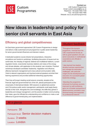 New ideas in leadership and policy for
senior civil servants in East Asia
Efﬁciency and global competitiveness
An East Asian government approached LSE Custom Programmes to design
and deliver a fully customised annual programme in public sector leadership
for senior governmental inﬂuencers and decision makers.
A dedicated academic course director led presentations, interactive
simulations and hands-on workshops, facilitating discussion of issues such as
world trade, the interplay of regional, bilateral and multilateral relations, current
regulation trends, cross-border business relations and views of the energy
and climate debates, with application to the students’ own ministries. Practical
workshops developed candidates’ leadership, negotiation and inﬂuence,
effective teamwork management and cross-cultural communication skills.
Visits to relevant organisations and top-level external speakers enriched their
learning experience and provided additional networking opportunities.
Their time at Europe’s leading social science university, situated at the
ﬁnancial, legal and governmental hub of the UK, placed participants at the
crossroads of international debate. With sessions on global best practice
and 21st-century public sector management, participants could apply theory
directly to their work. Alongside this core knowledge, the skills they gained in
leadership and change management, and the practice in better communicating
their ideas, gave the ofﬁcials the understanding and conﬁdence to make a real
difference to governmental policy and implementation.
‘Throughout this dynamic
programme, I learned from the
LSE’s experienced faculty as
well as guest speakers who are
senior executives in multinational
corporations and ofﬁcials in
public sectors.
‘I also learned how leaders
develop business opportunities
and manage the associated
challenges, with particular
insight into the development and
execution of a successful global
leadership strategy.
‘Attending this programme
enhanced my business acumen,
improved my self-conﬁdence,
gave me a broader perspective of
global economy, provided a new
personal energy and expanded
my professional network.’
Contact us:
LSE Custom Programmes
Email: custom.execed@lse.ac.uk
Telephone: +44 (0)20 7955 7128
Fax: +44 (0)20 7955 7980
Website: lse.ac.uk/customprogrammes
Participants: 30
Participant level: Senior decision makers
Duration: 3 weeks
Location: London
At a glance
Student feedback
 