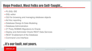 Copyright © 2014 Oracle and/or its affiliates. All rights reserved. |
Huge Product, Most Folks are Self-Taught…
…it’s our fault, not yours.
 PL/SQL IDE
 SQL editor
 GUI for browsing and managing database objects
 Ad Hoc reporting
 Database Design & Data Modeling
 Database Administration
 3rd Party RDBMS Migrations to Oracle
 Deploy and Administer Oracle REST Data Services
 REST Enablement of the Database
 Command Line Interface
 