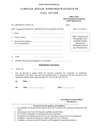 EAST COAST RAILWAY.
C A R R I A G E R E P A I R W O R K S H O P, M A N C H E S W A R
C A L L L E T T E R
Office of the
Chief Workshop Manager(P)
CRW/Mancheswar.
No. CRW/MCS/P-18/2015-16/ Date:
(Ref: - Engagement Notice No. CRW/MCS/P-18/Act App/2015-16/2206 Date: 12.11.2015)
1. Name : - ……………………………………………
2. Father’s Name : - ……………………………………………
3. Present Postal Address: - ……………………………………………
(for correspondence)
…………………………………………………………………………..
…………………………………………………………………………..
…………………………………………………………………………..
4. Caste : - …………………………………………
5. Whether Physically handicapped/Ex. Servicemen: ………………………….
FOR OFFICE USE ONLY
6. Serial No : - ………………………………………..
7. You are directed to appear before the selection committee for verification of certificates/
testimonials at the place, date and time specified below in connection with the selection of Act
Apprentice training under Apprenticeship Act, 1961 for the year 2015-16.
(i) Place :
(ii) Time : …………………… Date …………………
Workshop Personnel Officer
Mancheswar.
……………………………………………………………………………………………………
(Instruction for the guidance of candidates)
1. No candidate will be permitted to appear before the Committee for verification without this Call
Letter.
2. Canvassing in any form will disqualify candidate automatically.
3. No TA/DA is admissible for attending before the Committee.
4. If required, the candidate may have to stay for more than one day on his own arrangement.
5. Candidate is advised to bring his all original certificates for verification.
6. Candidate is advised to bring 03 Passport size Photograph for medical examination.
Affix a signed recent
Photograph of the
candidate without
attestation as
instructed in Para-9
(i) of Notification.
 