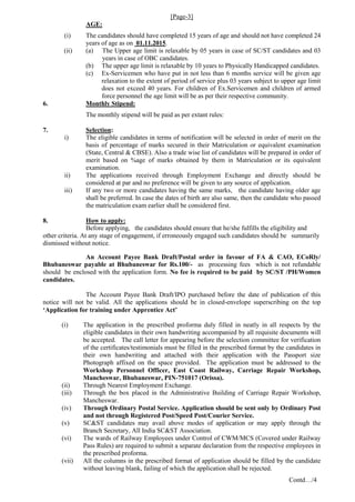 [Page-3]
AGE:
(i) The candidates should have completed 15 years of age and should not have completed 24
years of age as on 01.11.2015.
(ii) (a) The Upper age limit is relaxable by 05 years in case of SC/ST candidates and 03
years in case of OBC candidates.
(b) The upper age limit is relaxable by 10 years to Physically Handicapped candidates.
(c) Ex-Servicemen who have put in not less than 6 months service will be given age
relaxation to the extent of period of service plus 03 years subject to upper age limit
does not exceed 40 years. For children of Ex.Servicemen and children of armed
force personnel the age limit will be as per their respective community.
6. Monthly Stipend:
The monthly stipend will be paid as per extant rules:
7. Selection:
i) The eligible candidates in terms of notification will be selected in order of merit on the
basis of percentage of marks secured in their Matriculation or equivalent examination
(State, Central & CBSE). Also a trade wise list of candidates will be prepared in order of
merit based on %age of marks obtained by them in Matriculation or its equivalent
examination.
ii) The applications received through Employment Exchange and directly should be
considered at par and no preference will be given to any source of application.
iii) If any two or more candidates having the same marks, the candidate having older age
shall be preferred. In case the dates of birth are also same, then the candidate who passed
the matriculation exam earlier shall be considered first.
8. How to apply:
Before applying, the candidates should ensure that he/she fulfills the eligibility and
other criteria. At any stage of engagement, if erroneously engaged such candidates should be summarily
dismissed without notice.
An Account Payee Bank Draft/Postal order in favour of FA & CAO, ECoRly/
Bhubaneswar payable at Bhubaneswar for Rs.100/- as processing fees which is not refundable
should be enclosed with the application form. No fee is required to be paid by SC/ST /PH/Women
candidates.
The Account Payee Bank Draft/IPO purchased before the date of publication of this
notice will not be valid. All the applications should be in closed-envelope superscribing on the top
‘Application for training under Apprentice Act’
(i) The application in the prescribed proforma duly filled in neatly in all respects by the
eligible candidates in their own handwriting accompanied by all requisite documents will
be accepted. The call letter for appearing before the selection committee for verification
of the certificates/testimonials must be filled in the prescribed format by the candidates in
their own handwriting and attached with their application with the Passport size
Photograph affixed on the space provided. The application must be addressed to the
Workshop Personnel Officer, East Coast Railway, Carriage Repair Workshop,
Mancheswar, Bhubaneswar, PIN-751017 (Orissa).
(ii) Through Nearest Employment Exchange.
(iii) Through the box placed in the Administrative Building of Carriage Repair Workshop,
Mancheswar.
(iv) Through Ordinary Postal Service. Application should be sent only by Ordinary Post
and not through Registered Post/Speed Post/Courier Service.
(v) SC&ST candidates may avail above modes of application or may apply through the
Branch Secretary, All India SC&ST Association.
(vi) The wards of Railway Employees under Control of CWM/MCS (Covered under Railway
Pass Rules) are required to submit a separate declaration from the respective employees in
the prescribed proforma.
(vii) All the columns in the prescribed format of application should be filled by the candidate
without leaving blank, failing of which the application shall be rejected.
Contd…/4
 