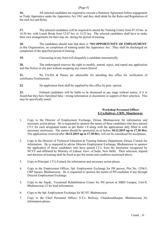 [Page-5]
16. All selected candidates are required to execute a Statutory Agreement before engagement
as Trade Apprentice under the Apprentice Act 1961 and they shall abide by the Rules and Regulations of
the said Act and Rules.
17. The selected candidates will be required to attend the Training Center from 07.10 hrs. to
16.56 hrs. with Lunch Break from 12.07 hrs. to 13.23 hrs. The selected candidates shall have to make
their own arrangements for their stay etc. during the period of training.
18. The candidates should note that there is ‘NO OPPORTUNITY OF EMPLOYMENT’
in this Organisation, on completion of training under the Apprentice Act. They shall be discharged on
completion of the specified period of training.
19. Canvassing in any form will disqualify a candidate automatically.
20. The undersigned reserves the right to modify, amend, reject, and repeal any application
and this Notice or any part without assigning any reason thereof.
21. No TA/DA & Passes are admissible for attending this office for verification of
certificates/Testimonials.
22. No application form shall be supplied by this office by post / person.
23. Enlisted candidates will be liable to be dismissed at any stage without notice, if it is
found that they have furnished false / wrong information or documents in support of their selection. This
may be specifically noted.
Workshop Personnel Officer
E.Co.Railway, CRW, Mancheswar.
1. Copy to the Director of Employment Exchange, Orissa, Bhubaneswar for information and
necessary action please. He is requested to sponsor the names of these candidates who have passed
I.T.I. for each designated trades as per Ratio 1:4 along with the applications duly filled in with
necessary enclosures. The names should be sponsored on or before 18.12.2015 up to 17.30 Hrs.
The applications received after 18.12.2015 up to 17.30 Hrs. will not be considered for acceptance.
2. Copy to the Director of Technical Education & Training Industry Department, Orissa, Cuttack for
information. He is requested to advise Director Employment Exchange, Bhubaneswar to sponsor
the application of those candidates who have passed I.T.I. from the Institution recognised by
NCVT and affiliated by Ministry of Labour, Govt. of India, New Delhi. Their selection, stipend
and duration of training shall be fixed as per the norms and condition mentioned above.
3. Copy to Principal, I.T.I./Cuttack for information and necessary action please.
4. Copy to the Employment Officer, Spl. Employment Exchange for PH person, Plot No. 1294/5,
CRP Square, Bhubaneswar. He is requested to sponsor the names of PH candidate if any through
Director Employment Exchange.
5. Copy to the Supdt., Vocational Rehabilitation Center for PH person at SIRD Campus, Unit-8,
Bhubaneswar-12 for kind information.
6. Copy to the Spl. Employment Exchange for SC/ST, Bhubaneswar.
7. Copy to the Chief Personnel Officer, E.Co. Railway, Chandrasekharpur, Bhubaneswar for
information please.
Contd…/6
 