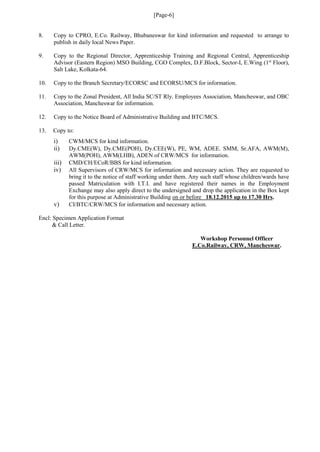 [Page-6]
8. Copy to CPRO, E.Co. Railway, Bhubaneswar for kind information and requested to arrange to
publish in daily local News Paper.
9. Copy to the Regional Director, Apprenticeship Training and Regional Central, Apprenticeship
Advisor (Eastern Region) MSO Building, CGO Complex, D.F.Block, Sector-I, E.Wing (1st
Floor),
Salt Lake, Kolkata-64.
10. Copy to the Branch Secretary/ECORSC and ECORSU/MCS for information.
11. Copy to the Zonal President, All India SC/ST Rly. Employees Association, Mancheswar, and OBC
Association, Mancheswar for information.
12. Copy to the Notice Board of Administrative Building and BTC/MCS.
13. Copy to:
i) CWM/MCS for kind information.
ii) Dy.CME(W), Dy.CME(POH), Dy.CEE(W), PE, WM, ADEE. SMM, Sr.AFA, AWM(M),
AWM(POH), AWM(LHB), ADEN of CRW/MCS for information.
iii) CMD/CH/ECoR/BBS for kind information.
iv) All Supervisors of CRW/MCS for information and necessary action. They are requested to
bring it to the notice of staff working under them. Any such staff whose children/wards have
passed Matriculation with I.T.I. and have registered their names in the Employment
Exchange may also apply direct to the undersigned and drop the application in the Box kept
for this purpose at Administrative Building on or before 18.12.2015 up to 17.30 Hrs.
v) CI/BTC/CRW/MCS for information and necessary action.
Encl: Specimen Application Format
& Call Letter.
Workshop Personnel Officer
E.Co.Railway, CRW, Mancheswar.
 
