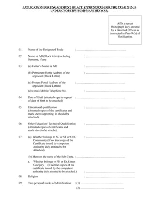 APPLICATION FOR ENGAGEMENT OF ACT APPRENTICES FOR THE YEAR 2015-16
UNDER CWM/CRW/ECoR/MANCHESWAR.
Affix a recent
Photograph duly attested
by a Gazetted Officer as
instructed in Para-9 (h) of
Notification.
01. Name of the Designated Trade : …………………………………………….
02. Name in full (Block letter) including : ……………………………………………
Surname, if any.
03. (a) Father’s Name in full : ……………………………………………
(b) Permanent Home Address of the : ……………………………………………
applicant (Block Letter)
(c) Present Postal Address of the : ……………………………………………
applicant (Block Letters)
(d) e-mail/Mobile/Telephone No. : …………………………………………….
04. Date of Birth (attested copy in support : ……………………………………………
of date of birth to be attached)
05. Educational qualification : ……………………………………………
(Attested copies of the certificates and
mark sheet supporting it should be
attached).
06. Other Education/ Technical Qualification : ……………………………………………
(Attested copies of certificates and
mark sheet to be attached.
07. (a) Whether belongs to SC or ST or OBC : …………………………………………..
Community (If so, true copy of the
Certificate issued by competent
Authority duly attested to be
Attached).
(b) Mention the name of the Sub-Caste. : ……………………………………………
a. Whether belongs to PH or Ex.S/men
Category (If so true copies of the
certificate issued by the competent
authority duly attested to be attached.) : ……………………………………………
08. Religion : ……………………………………………
09. Two personal marks of Identification. : (1) ………………………………………
(2) ……………………………………….
 