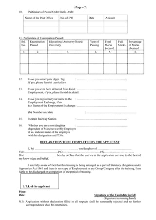 : Page – 2:
10. Particulars of Postal Order/Bank Draft :
Name of the Post Office No. of IPO Date Amount
11. Particulars of Examination Passed:
Srl.
No.
Examination
Passed
Educational Authority/Board/
University
Year of
Passing
Total
Marks
Secured
Full
Marks
Percentage
of Marks
obtained
1. 2. 3. 4. 5. 6.
12. Have you undergone Appr. Trg. : …………………………………………….
if yes, please furnish particulars.
13. Have you ever been debarred from Govt : …………………………………………….
Employment, if yes, please furnish in detail.
14. Have you registered your name in the : …………………………………………….
Employment Exchange, if so.
(a) Name of the Employment Exchange : …………………………………………….
(b) Number and date : …………………………………………….
15. Nearest Railway Station : …………………………………………….
16. Whether you are a son/daughter : ……………………………………………..
dependant of Mancheswar Rly Employee
if so, indicate name of the employee
with his designation and T.No.
DECLARATION TO BE COMPLETED BY THE APPLICANT
I, Sri ……………………………………… son/daughter of ………..…………………….
Vill:……………………………...P.O…………………………………P.S……..……………………
Dist:…………………………… hereby declare that the entries in the application are true to the best of
my knowledge and belief.
I am fully aware of fact that this training is being arranged as a part of Statutory obligation under
Apprentice Act 1961 and there is no scope of Employment in any Group/Category after the training, I am
liable to be discharged on completion of the period of training.
Place:
Date: Signature of the Candidate in full
(Signature in running hand)
N.B: Application without declaration filled in all respects shall be summarily rejected and no further
correspondence shall be entertained.
L.T.I. of the applicant
 