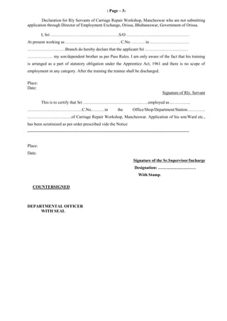: Page – 3:
Declaration for Rly Servants of Carriage Repair Workshop, Mancheswar who are not submitting
application through Director of Employment Exchange, Orissa, Bhubaneswar, Government of Orissa.
I, Sri ………………………………………….S/O ………………………………………
At present working as ………………………………… C.No. ……… in ……………………….
………………………Branch do hereby declare that the applicant Sri ………….………………
……………… my son/dependent brother as per Pass Rules. I am only aware of the fact that his training
is arranged as a part of statutory obligation under the Apprentice Act, 1961 and there is no scope of
employment in any category. After the training the trainee shall be discharged.
Place:
Date:
Signature of Rly. Servant
This is to certify that Sri …………………………………..……employed as .…………..
…………………………………C.No.………in the Office/Shop/Department/Station……….…
.………………………….of Carriage Repair Workshop, Mancheswar. Application of his son/Ward etc.,
has been scrutinized as per order prescribed vide the Notice
--------------------------------------------------------------------------------------------------------------------
Place:
Date:
Signature of the Sr.Supervisor/Incharge
Designation: ………………………
With Stamp.
COUNTERSIGNED
DEPARTMENTAL OFFICER
WITH SEAL
 