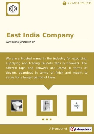 +91-9643205235
A Member of
East India Company
www.sanitarywareonline.in
We are a trusted name in the industry for exporting,
supplying and trading Faucets Taps & Showers. The
oﬀered taps and showers are latest in terms of
design, seamless in terms of ﬁnish and meant to
serve for a longer period of time.
 