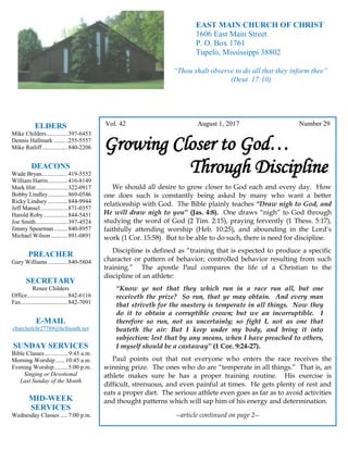 4
Hugh
Vol. 42 August 1, 2017 Number 29
Growing Closer to God…
Through Discipline
We should all desire to grow closer to God each and every day. How
one does such is constantly being asked by many who want a better
relationship with God. The Bible plainly teaches “Draw nigh to God, and
He will draw nigh to you” (Jas. 4:8). One draws “nigh” to God through
studying the word of God (2 Tim. 2:15), praying fervently (1 Thess. 5:17),
faithfully attending worship (Heb. 10:25), and abounding in the Lord’s
work (1 Cor. 15:58). But to be able to do such, there is need for discipline.
Discipline is defined as “training that is expected to produce a specific
character or pattern of behavior; controlled behavior resulting from such
training.” The apostle Paul compares the life of a Christian to the
discipline of an athlete:
“Know ye not that they which run in a race run all, but one
receiveth the prize? So run, that ye may obtain. And every man
that striveth for the mastery is temperate in all things. Now they
do it to obtain a corruptible crown; but we an incorruptible. I
therefore so run, not as uncertainly; so fight I, not as one that
beateth the air: But I keep under my body, and bring it into
subjection: lest that by any means, when I have preached to others,
I myself should be a castaway” (1 Cor. 9:24-27).
Paul points out that not everyone who enters the race receives the
winning prize. The ones who do are “temperate in all things.” That is, an
athlete makes sure he has a proper training routine. His exercise is
difficult, strenuous, and even painful at times. He gets plenty of rest and
eats a proper diet. The serious athlete even goes as far as to avoid activities
and thought patterns which will sap him of his energy and determination.
--article continued on page 2--
ELDERS
Mike Childers..............397-6453
Dennis Hallmark .........255-5557
Mike Ratliff.................840-2206
DEACONS
Wade Bryan.................419-5552
William Harris.............416-8149
Mark Hitt.....................322-0917
Bobby Lindley.............869-0546
Ricky Lindsey .............844-9944
Jeff Mansel..................871-0357
Harold Roby................844-5431
Joe Smith.....................397-4524
Jimmy Spearman.........840-8957
Michael Wilson ...........891-0891
PREACHER
Gary Williams .............840-5804
SECRETARY
Renee Childers
Office...........................842-6116
Fax...............................842-7091
E-MAIL
churchofchr27789@bellsouth.net
SUNDAY SERVICES
Bible Classes............... 9:45 a.m.
Morning Worship...... 10:45 a.m.
Evening Worship.........5:00 p.m.
Singing or Devotional
Last Sunday of the Month
MID-WEEK
SERVICES
Wednesday Classes .....7:00 p.m.
EAST MAIN CHURCH OF CHRIST
1606 East Main Street
P. O. Box 1761
Tupelo, Mississippi 38802
“Thou shalt observe to do all that they inform thee”
(Deut. 17:10)
 