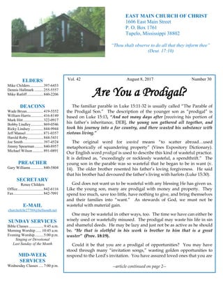 4
Hugh
Vol. 42 August 8, 2017 Number 30
Are You a Prodigal?
The familiar parable in Luke 15:11-32 is usually called “The Parable of
the Prodigal Son.” The description of the younger son as “prodigal” is
based on Luke 15:13, “And not many days after [receiving his portion of
his father’s inheritance, DEB], the young son gathered all together, and
took his journey into a far country, and there wasted his substance with
riotous living.”
The original word for wasted means “to scatter abroad…used
metaphorically of squandering property” (Vines Expository Dictionary).
Our English word prodigal is used to describe this kind of wasteful practice.
It is defined as, “exceedingly or recklessly wasteful, a spendthrift.” The
young son in the parable was so wasteful that he began to be in want (v.
14). The older brother resented his father’s loving forgiveness. He said
that his brother had devoured the father’s living with harlots (Luke 15:30).
God does not want us to be wasteful with any blessing He has given us.
Like the young son, many are prodigal with money and property. They
spend too much, save too little, have nothing to give, and bring themselves
and their families into “want.” As stewards of God, we must not be
wasteful with material gain.
One may be wasteful in other ways, too. The time we have can either be
wisely used or wastefully misused. The prodigal may waste his life in sin
and shameful deeds. He may be lazy and just not be as active as he should
be. “He that is slothful in his work is brother to him that is a great
waster” (Prov. 18:19).
Could it be that you are a prodigal of opportunities? You may have
stood through many “invitation songs,” wasting golden opportunities to
respond to the Lord’s invitation. You have assured loved ones that you are
--article continued on page 2--
ELDERS
Mike Childers..............397-6453
Dennis Hallmark .........255-5557
Mike Ratliff.................840-2206
DEACONS
Wade Bryan.................419-5552
William Harris.............416-8149
Mark Hitt.....................322-0917
Bobby Lindley.............869-0546
Ricky Lindsey .............844-9944
Jeff Mansel..................871-0357
Harold Roby................844-5431
Joe Smith.....................397-4524
Jimmy Spearman.........840-8957
Michael Wilson ...........891-0891
PREACHER
Gary Williams .............840-5804
SECRETARY
Renee Childers
Office...........................842-6116
Fax...............................842-7091
E-MAIL
churchofchr27789@bellsouth.net
SUNDAY SERVICES
Bible Classes............... 9:45 a.m.
Morning Worship...... 10:45 a.m.
Evening Worship.........5:00 p.m.
Singing or Devotional
Last Sunday of the Month
MID-WEEK
SERVICES
Wednesday Classes .....7:00 p.m.
EAST MAIN CHURCH OF CHRIST
1606 East Main Street
P. O. Box 1761
Tupelo, Mississippi 38802
“Thou shalt observe to do all that they inform thee”
(Deut. 17:10)
 