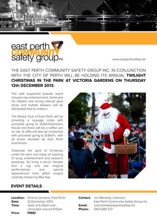 www.eastperthsafety.net

THE EAST PERTH COMMUNITY SAFETY GROUP INC, IN CONJUNCTION
WITH THE CITY OF PERTH WILL BE HOLDING ITS ANNUAL TWILIGHT
CHRISTMAS IN THE PARK AT VICTORIA GARDENS ON THURSDAY
12th DECEMBER 2013.
The well supported popular event
includes live entertainment, Santa and
his helpers and during interval glow
sticks and bubble blowers will be
distributed free to children.
The Rotary Club of East Perth will be
providing a sausage sizzle with
proceeds going to St.Bartholomew’s
House and there will be a coffee van
on site. A raffle will also be conducted
with proceeds going to St.Bart’s with
all prizes donated by East Perth
businesses.
Celebrate the spirit of Christmas
under the stars and enjoy an evening
of song, entertainment and season’s
greetings. So bring a picnic hamper
and a rug and see magical
performances
and
special
appearances from gifted singers
carefully chosen by Max Kay.

EVENT DETAILS
Location: Victoria Gardens, East Perth
12 December 2013
Date:
starts at 6.30pm and
Time:
concludes around 9.15pm
FREE!
Price:

Contact:
Email:
Phone:

Jim Meneely, chairman,
East Perth Community Safety Group Inc
chairman@eastperthsafety.net
0421 684 572

 