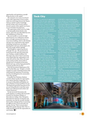 opportunities and aspirations as people
living elsewhere in the capital.”
   The enterprise zone is just one element
                                                  Tech City
in the wider regeneration of east London,         Tech City is a new kind of regeneration      £100,000 of match-funded grants,
which sits at the hinge between the Thames        initiative. While old-style regeneration     which will go to 20 promising digital
Gateway and the London-Cambridge                  projects relied on public sector cash to     start-up companies. If successful, the
growth corridor and is meant to deliver           stimulate activity in areas shunned by       Launchpad programme will be rolled out
around a quarter of the capital’s new homes       the market, Tech City aims to work with      nationally to help stimulate the growth
on one-twentieth of its land mass.                the grain of economic activity. And it       and success of small businesses.
   The regeneration of the Lower Lea Valley       hopes to be an engine for the growth,           But more typical of the initiative is the
is moving rapidly ahead, thanks to the            not only of the east London economy but      recruitment of former LinkedIn European
Games, and to the west, Shoreditch has seen       that of the UK as a whole.                   managing director Kevin Eyres, to create
the establishment of Tech City.                      The area around Old Street and            a network of experienced mentors who
   The area’s profile as a centre for high-       Shoreditch is Europe’s fastest growing       can help guide the fledgling companies
tech businesses was confirmed in autumn           technology hub. From just 15 digital         attracted to the area.
2011, as Google announced its lease on a          and creative businesses in this area            Van Der Kleij says that the chief
seven-storey building, which it will refurbish    in 2008, the number has increased to         benefit will be to throw a spotlight on
and open up to organisations that support         500. According to Tech City Investment       the area, which is already home to some
technology entrepreneurs, providing a             Organisation CEO Eric Van Der Kleij,         of the fastest-growing digital technology
launchpad for start-ups and developers, the       this number has increased from 200           companies in Europe. These include
first such Google initiative globally.            in the short time since the initiative       firms such as Moo.com, Songkick,
   David Singleton, engineering director          was launched by prime minister               Wildfire and Tweetdeck.
of Google UK, says: “We announced our             David Cameron a year ago. “That has             IT giants Cisco, Intel and Microsoft
involvement in the Tech City project last         happened without any major government        have all followed suit by shifting
year. Finding a suitable building is the          investment,” he says.                        operations to the area, while Google will
first major step, and we hope to announce            “Tech City is a welcome overlay on        support start-ups. New enterprises
more details about the organisations we’ll        what’s been going on here over the           include social networking company
work with and how they will use the space         last 20 years,” says Hackney Council         Yammer, which announced in August
in the coming months. East London is              regeneration cabinet member, councillor      that it had chosen London as the home
already home to hundreds of innovative            Guy Nicholson, referring to the roots of     for its first European headquarters.
British start-ups, and has huge potential for     today’s digital-creative hub in the artist   Yammer, which will be based in shared
economic growth and new jobs.”                    communities that sprung up in the area       workspace TechHub, plans to double its
   Tech City Investment Organisation CEO          during the early ’90s. Another advantage     staff in the London office by the end of
Eric Van Der Kleij, says: “Google is a terrific   for technology companies was the area’s      the year.
example of a major technology business that       superfast broadband, created to serve           Tech City provides opportunities for
understands the importance of nurturing           the financial sector in the neighbouring     fostering the potential of east London’s
as well as benefiting from the communities        City, which the more recent arrivals have    human capital. Digital and creative
where they operate.”                              been able to exploit.                        businesses can readily tap into younger
   Councillor Guy Nicholson, Hackney                 Some seedcorn public money is             people’s interest in technology, providing
council’s cabinet member for regeneration,        available. Tech City’s Launchpad             them with opportunities to design and
sees evidence that this is happening. “It         initiative has £2 million to invest in       develop new technologies.
is not just in Shoreditch and Dalston, but
also in Hackney Central and Wick,” he says.
“Developments geared for financial services
are now being altered to create floor space
that is more tailored towards artistic and
creative businesses.”
   On the Greenwich Peninsula to the
south, Hackney is working with Greenwich
Council’s Eco Incubator initiative at
Ravensbourne College. Chris Thompson,
Ravensbourne’s director of enterprise and
innovation, says that the recently extended
East London undergound line is connecting
the different parts of east and south-east
London. He says “This is not just about
Shoreditch and the Olympic Park. This is a
really powerful boost for the regeneration of
east London.”

www.eastmagazine.net                                                                                                                     25
 