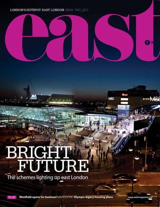 London’s hotspot: East London issue two_2011




Bright
 FUtUrE
The schemes lighting up east London


      Westfield opens for business New DLR link Olympic legacy housing plans   www.eastmagazine.net
 