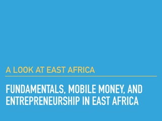 A LOOK AT EAST AFRICA
FUNDAMENTALS, MOBILE MONEY, AND
ENTREPRENEURSHIP IN EAST AFRICA
 