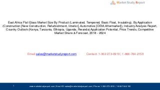 East Africa Flat Glass Market Size By Product (Laminated, Tempered, Basic Float, Insulating), By Application
(Construction [New Construction, Refurbishment, Interior], Automotive [OEM, Aftermarket]), Industry Analysis Report,
Country Outlook (Kenya, Tanzania, Ethiopia, Uganda, Rwanda) Application Potential, Price Trends, Competitive
Market Share & Forecast, 2018 - 2024
Email: Contact: 1-302-273-0910 | 1-866-764-2150
www.marketstudyreport.com | Email-ID: sales@marketstudyreport.com | Phone: 1-302-273-0910 | 1-866-764-2150
sales@marketstudyreport.com
1
 