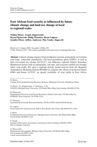 Climatic Change
DOI 10.1007/s10584-011-0116-7




East African food security as influenced by future
climate change and land use change at local
to regional scales

Nathan Moore · Gopal Alagarswamy ·
Bryan Pijanowski · Philip Thornton · Brent Lofgren ·
Jennifer Olson · Jeffrey Andresen · Pius Yanda · Jiaguo Qi


Received: 11 August 2009 / Accepted: 16 May 2011
© The Author(s) 2011. This article is published with open access at Springerlink.com



Abstract Climate change impacts food production systems, particularly in locations
with large, vulnerable populations. Elevated greenhouse gases (GHG), as well as
land cover/land use change (LCLUC), can influence regional climate dynamics.
Biophysical factors such as topography, soil type, and seasonal rainfall can strongly
affect crop yields. We used a regional climate model derived from the Regional
Atmospheric Modeling System (RAMS) to compare the effects of projected future
GHG and future LCLUC on spatial variability of crop yields in East Africa.


N. Moore
College of Environmental and Resource Sciences, Zhejiang University, Hangzhou, China

N. Moore · G. Alagarswamy · J. Andresen · J. Qi
CGCEO, Michigan State University, 202 Manly Miles Bldg, East Lansing, MI 48823, USA

B. Pijanowski
Department of Forestry and Natural Resources, Purdue University, 195 Marsteller St,
FORS203, West Lafayette, IN 47906, USA

P. Thornton
International Livestock Research Institute, PO Box 30709, Nairobi 00100, Kenya

B. Lofgren
Great Lakes Env. Research Lab, 4840 S. State Road, Ann Arbor, MI 48108-9719, USA

J. Olson
Communication Arts and Sciences, Michigan State University, 202 Manly Miles Bldg,
East Lansing, MI 48823, USA

P. Yanda
Institute of Resources Assessment, University of Dar Es Salaam, PO Box 35097,
Dar Es Salaam, Tanzania

N. Moore (B  )
Department of Geography, Michigan State University, 202 Manly Miles Bldg,
East Lansing, MI 48823, USA
e-mail: moorena@msu.edu
 