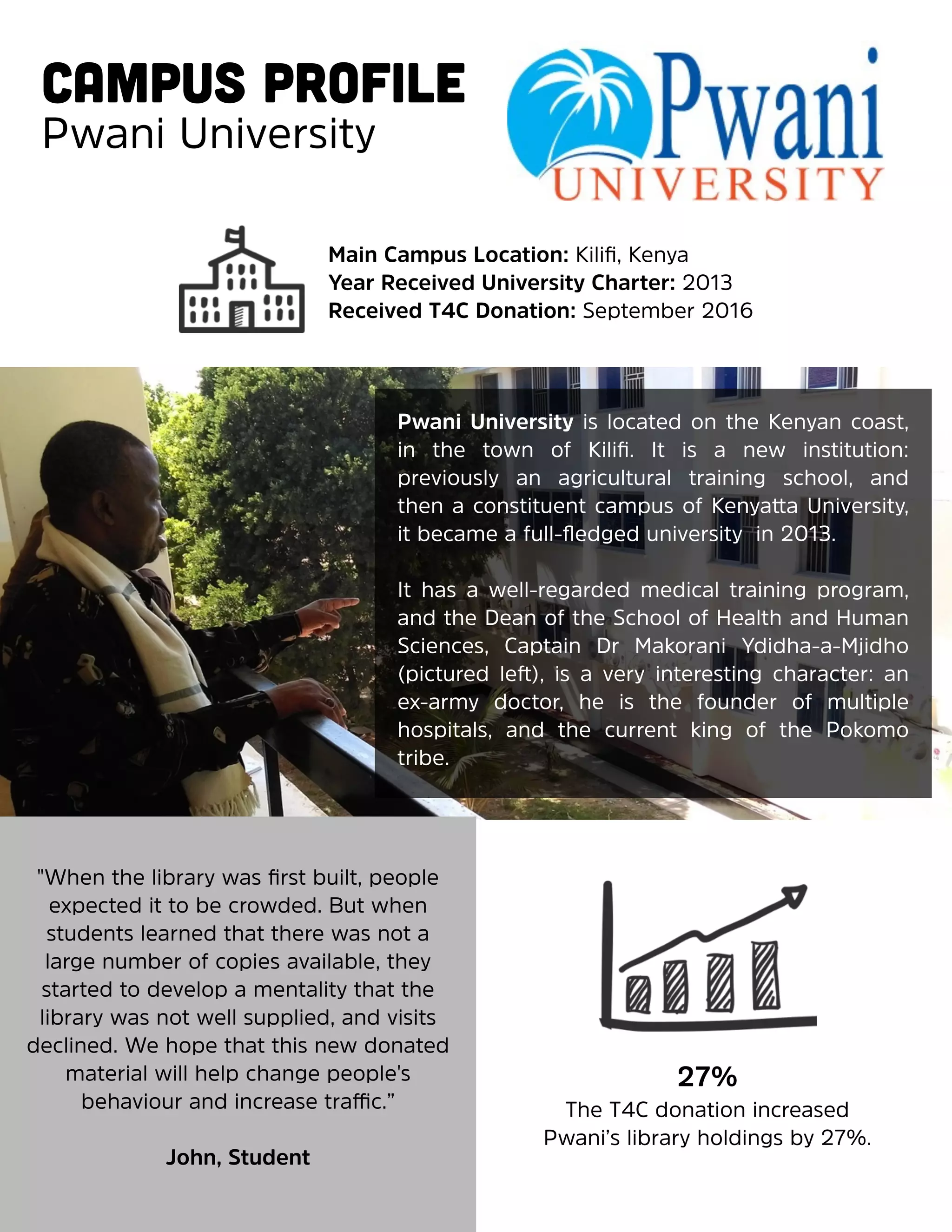  
Campus Profile
Pwani University
Main Campus Location: Kiliﬁ, Kenya
Year Received University Charter: 2013
Received T4C Donation: September 2016
Pwani University is located on the Kenyan coast,
in the town of Kiliﬁ. It is a new institution:
previously an agricultural training school, and
then a constituent campus of Kenyatta University,
it became a full-ﬂedged university in 2013.
It has a well-regarded medical training program,
and the Dean of the School of Health and Human
Sciences, Captain Dr Makorani Ydidha-a-Mjidho
(pictured left), is a very interesting character: an
ex-army doctor, he is the founder of multiple
hospitals, and the current king of the Pokomo
tribe.
"When the library was ﬁrst built, people
expected it to be crowded. But when
students learned that there was not a
large number of copies available, they
started to develop a mentality that the
library was not well supplied, and visits
declined. We hope that this new donated
material will help change people's
behaviour and increase traffic.”
John, Student
27%
The T4C donation increased
Pwani’s library holdings by 27%.
 