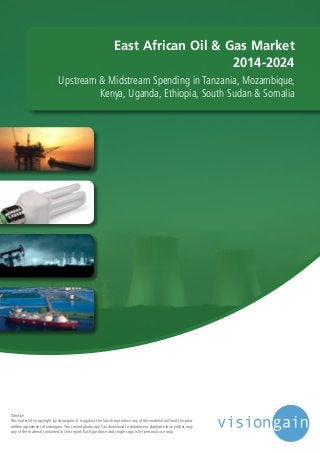 East African Oil & Gas Market 
2014-2024 
Upstream & Midstream Spending in Tanzania, Mozambique, 
Kenya, Uganda, Ethiopia, South Sudan & Somalia 
©notice 
This material is copyright by visiongain. It is against the law to reproduce any of this material without the prior 
written agreement of visiongain. You cannot photocopy, fax, download to database or duplicate in any other way 
any of the material contained in this report. Each purchase and single copy is for personal use only. 
 