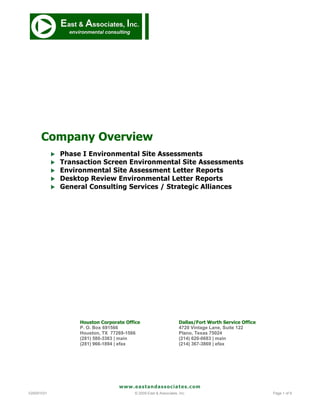 Company Overview
               Phase I Environmental Site Assessments
               Transaction Screen Environmental Site Assessments
               Environmental Site Assessment Letter Reports
               Desktop Review Environmental Letter Reports
               General Consulting Services / Strategic Alliances




                     Houston Corporate Office                       Dallas/Fort Worth Service Office
                     P. O. Box 691566                               4720 Vintage Lane, Suite 122
                     Houston, TX 77269-1566                         Plano, Texas 75024
                     (281) 580-3363 | main                          (214) 620-0683 | main
                     (281) 966-1894 | efax                          (214) 367-3869 | efax




                                    www.eastandassociates.com
V20091031                                 © 2009 East & Associates, Inc.                               Page 1 of 9
 