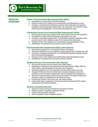 SERVICES    Phase I Environmental Site Assessments (ESAs)
OVERVIEW         Completed to current ASTM and AAI standards.
                 Physical review of the subject site including flood and topographical maps.
                 Includes a comprehensive historical summary of the study site and adjacent
                  properties including appraisal district data, city directories, fire insurance maps,
                  historical aerial photographs, and historical topographical maps.

            Transaction Screen Environmental Site Assessments (ESAs)
                 Economical savings over a Phase I ESA report (utilized for low risk properties).
                 Completed to current ASTM standards and includes a site visit.
                 Includes a completed questionnaire, the ASTM/AAI regulatory database report,
                  a current aerial, and a detailed review of the historical city directories.
                 Physical review of the subject site including flood and topographical maps.
                 Identification of potential environmental concerns (PECs).

            Environmental Site Assessment (ESA) Letter Reports
                 Economical savings over a Transaction Screen ESA report.
                 Generally utilized for low risk properties and low capped loans (limited site visit).
                 Includes a completed questionnaire, the ASTM/AAI regulatory database report,
                  and current aerial photographs.
                 Physical review of the subject site including flood and topographical maps.
                 Identification of potential environmental concerns (PECs).

            Desktop Review Environmental Letter Reports
                 Economical savings over the custom ESA Letter Report.
                 Developed in response to the Small Business Administration (SBA) SOP 50-
                  10(5) Lender and Development Company Loan Programs.
                 Generally utilized for low risk properties and does not include a site visit.
                 Includes FirstSearch Environmental Action Analysis database report and
                  FirstSearch environmental questionnaire with an assigned risk assessment.
                 Review of historical aerials, historical city directories, and Sanborn Maps (fire
                  insurance maps) (if available from city library sources).
                 Includes site location map, flood map, and reliance letter.
                 Letter-styled report prepared by the Environmental Professional (EP) stating
                  conclusions and recommendations.

            General Consulting Services
                 Audit and review of environmental site assessment reports.
                 Desktop review of regulatory database reports.
                 Custom Internet search requests.
                 Client requested custom-designed reports.




                         www.eastandassociates.com
V20091031                       © 2009 East & Associates, Inc.                                  Page 3 of 9
 